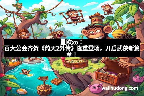 星欧xo：百大公会齐贺《倚天2外传》隆重登场，开启武侠新篇章！